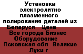 Установки электролитно-плазменного  полирования деталей из Беларуси › Цена ­ 100 - Все города Бизнес » Оборудование   . Псковская обл.,Великие Луки г.